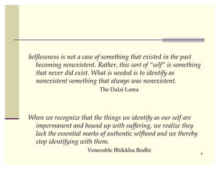Selﬂessness is not a case of something that existed in the past
   becoming nonexistent. Rather, this sort of “self” is something
   that never did exist. What is needed is to identify as
   nonexistent something that always was nonexistent.
                          The Dalai Lama




When we recognize that the things we identify as our self are
 impermanent and bound up with suffering, we realize they
 lack the essential marks of authentic selfhood and we thereby
 stop identifying with them.
                      Venerable Bhikkhu Bodhi
                                                                 4
 