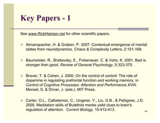 Key Papers - 1
See www.RickHanson.net for other scientific papers.

 Atmanspacher, H. & Graben, P. 2007. Contextual emergence of mental
   states from neurodynamics. Chaos & Complexity Letters, 2:151-168.

 Baumeister, R., Bratlavsky, E., Finkenauer, C. & Vohs, K. 2001. Bad is
   stronger than good. Review of General Psychology, 5:323-370.

 Braver, T. & Cohen, J. 2000. On the control of control: The role of
   dopamine in regulating prefrontal function and working memory; in
   Control of Cognitive Processes: Attention and Performance XVIII.
   Monsel, S. & Driver, J. (eds.). MIT Press.

 Carter, O.L., Callistemon, C., Ungerer, Y., Liu, G.B., & Pettigrew, J.D.
   2005. Meditation skills of Buddhist monks yield clues to brain's
   regulation of attention. Current Biology, 15:412-413.                     40
 