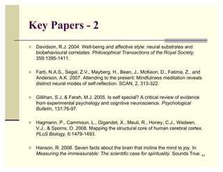 Key Papers - 2
   Davidson, R.J. 2004. Well-being and affective style: neural substrates and
    biobehavioural correlates. Philosophical Transactions of the Royal Society,
    359:1395-1411.

   Farb, N.A.S., Segal, Z.V., Mayberg, H., Bean, J., McKeon, D., Fatima, Z., and
    Anderson, A.K. 2007. Attending to the present: Mindfulness meditation reveals
    distinct neural modes of self-reflection. SCAN, 2, 313-322.

   Gillihan, S.J. & Farah, M.J. 2005. Is self special? A critical review of evidence
    from experimental psychology and cognitive neuroscience. Psychological
    Bulletin, 131:76-97.

   Hagmann, P., Cammoun, L., Gigandet, X., Meuli, R., Honey, C.J., Wedeen,
    V.J., & Sporns, O. 2008. Mapping the structural core of human cerebral cortex.
    PLoS Biology, 6:1479-1493.

   Hanson, R. 2008. Seven facts about the brain that incline the mind to joy. In
    Measuring the immeasurable: The scientific case for spirituality. Sounds True. 41
 