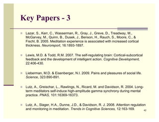 Key Papers - 3
   Lazar, S., Kerr, C., Wasserman, R., Gray, J., Greve, D., Treadway, M.,
    McGarvey, M., Quinn, B., Dusek, J., Benson, H., Rauch, S., Moore, C., &
    Fischl, B. 2005. Meditation experience is associated with increased cortical
    thickness. Neuroreport, 16:1893-1897.

   Lewis, M.D. & Todd, R.M. 2007. The self-regulating brain: Cortical-subcortical
    feedback and the development of intelligent action. Cognitive Development,
    22:406-430.

   Lieberman, M.D. & Eisenberger, N.I. 2009. Pains and pleasures of social life.
    Science, 323:890-891.

   Lutz, A., Greischar, L., Rawlings, N., Ricard, M. and Davidson, R. 2004. Long-
    term meditators self-induce high-amplitude gamma synchrony during mental
    practice. PNAS, 101:16369-16373.

   Lutz, A., Slager, H.A., Dunne, J.D., & Davidson, R. J. 2008. Attention regulation
    and monitoring in meditation. Trends in Cognitive Sciences, 12:163-169.         42
 