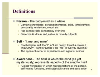 Definitions
 Person - The body-mind as a whole
      Contains knowledge, personal memories, skills, temperament,
       personality tendencies, mood, etc.
      Has considerable consistency over time
      Deserves kindness and justice; is morally culpable


 Self - “I, me, and mine”
      Psychological self; the “I” in “I am happy, I want a cookie, I
       know 2+2=4, I am for justice”; the “me” in “Do you love me?”
      The apparent owner of experiences and agent of actions


 Awareness - The field in which the mind (as yet
  mysteriously) represents aspects of the mind to itself
      “Global workspace” in which representations of the person,
       self-related functions, and subjectivity arise and pass away     6
 