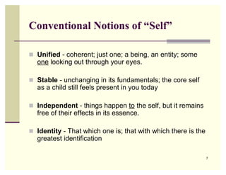 Conventional Notions of “Self”

 Unified - coherent; just one; a being, an entity; some
  one looking out through your eyes.

 Stable - unchanging in its fundamentals; the core self
  as a child still feels present in you today

 Independent - things happen to the self, but it remains
  free of their effects in its essence.

 Identity - That which one is; that with which there is the
  greatest identification

                                                               7
 