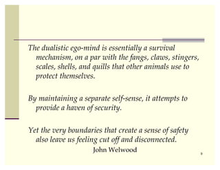 The dualistic ego-mind is essentially a survival
  mechanism, on a par with the fangs, claws, stingers,
  scales, shells, and quills that other animals use to
  protect themselves.

By maintaining a separate self-sense, it attempts to
  provide a haven of security.

Yet the very boundaries that create a sense of safety
  also leave us feeling cut off and disconnected.
                     John Welwood                        9
 