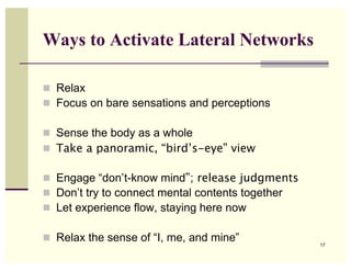 Ways to Activate Lateral Networks

! Relax
! Focus on bare sensations and perceptions

! Sense the body as a whole
! Take a panoramic, “bird’s-eye” view

! Engage “don’t-know mind”; release judgments
! Don’t try to connect mental contents together
! Let experience flow, staying here now

! Relax the sense of “I, me, and mine”
                                                  17
 