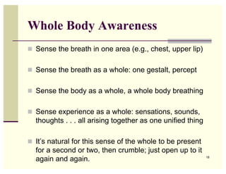 Whole Body Awareness
! Sense the breath in one area (e.g., chest, upper lip)


! Sense the breath as a whole: one gestalt, percept


! Sense the body as a whole, a whole body breathing


! Sense experience as a whole: sensations, sounds,
  thoughts . . . all arising together as one unified thing

! It’s natural for this sense of the whole to be present
  for a second or two, then crumble; just open up to it
  again and again.                                           18
 