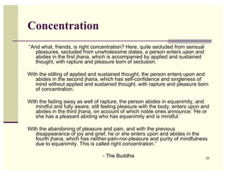 Concentration
“And what, friends, is right concentration? Here, quite secluded from sensual
   pleasures, secluded from unwholesome states, a person enters upon and
   abides in the first jhana, which is accompanied by applied and sustained
   thought, with rapture and pleasure born of seclusion.

With the stilling of applied and sustained thought, the person enters upon and
   abides in the second jhana, which has self-confidence and singleness of
   mind without applied and sustained thought, with rapture and pleasure born
   of concentration.

With the fading away as well of rapture, the person abides in equanimity, and
   mindful and fully aware, still feeling pleasure with the body, enters upon and
   abides in the third jhana, on account of which noble ones announce: 'He or
   she has a pleasant abiding who has equanimity and is mindful.’

With the abandoning of pleasure and pain, and with the previous
   disappearance of joy and grief, he or she enters upon and abides in the
   fourth jhana, which has neither-pain-nor-pleasure and purity of mindfulness
   due to equanimity. This is called right concentration.”

                                 - The Buddha                                   20
 