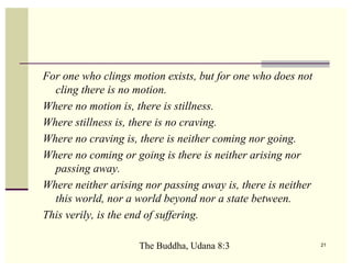 For one who clings motion exists, but for one who does not
  cling there is no motion.
Where no motion is, there is stillness.
Where stillness is, there is no craving.
Where no craving is, there is neither coming nor going.
Where no coming or going is there is neither arising nor
  passing away.
Where neither arising nor passing away is, there is neither
  this world, nor a world beyond nor a state between.
This verily, is the end of suffering.

                     The Buddha, Udana 8:3                    21
 