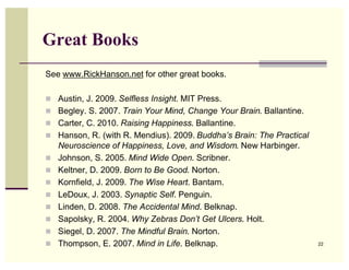 Great Books
See www.RickHanson.net for other great books.

! Austin, J. 2009. Selfless Insight. MIT Press.
! Begley. S. 2007. Train Your Mind, Change Your Brain. Ballantine.
! Carter, C. 2010. Raising Happiness. Ballantine.
! Hanson, R. (with R. Mendius). 2009. Buddha’s Brain: The Practical
    Neuroscience of Happiness, Love, and Wisdom. New Harbinger.
!   Johnson, S. 2005. Mind Wide Open. Scribner.
!   Keltner, D. 2009. Born to Be Good. Norton.
!   Kornfield, J. 2009. The Wise Heart. Bantam.
!   LeDoux, J. 2003. Synaptic Self. Penguin.
!   Linden, D. 2008. The Accidental Mind. Belknap.
!   Sapolsky, R. 2004. Why Zebras Don’t Get Ulcers. Holt.
!   Siegel, D. 2007. The Mindful Brain. Norton.
!   Thompson, E. 2007. Mind in Life. Belknap.                         22
 