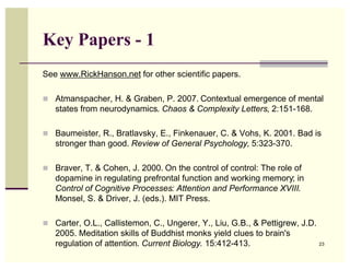 Key Papers - 1
See www.RickHanson.net for other scientific papers.

! Atmanspacher, H. & Graben, P. 2007. Contextual emergence of mental
   states from neurodynamics. Chaos & Complexity Letters, 2:151-168.

! Baumeister, R., Bratlavsky, E., Finkenauer, C. & Vohs, K. 2001. Bad is
   stronger than good. Review of General Psychology, 5:323-370.

! Braver, T. & Cohen, J. 2000. On the control of control: The role of
   dopamine in regulating prefrontal function and working memory; in
   Control of Cognitive Processes: Attention and Performance XVIII.
   Monsel, S. & Driver, J. (eds.). MIT Press.

! Carter, O.L., Callistemon, C., Ungerer, Y., Liu, G.B., & Pettigrew, J.D.
   2005. Meditation skills of Buddhist monks yield clues to brain's
   regulation of attention. Current Biology. 15:412-413.                     23
 