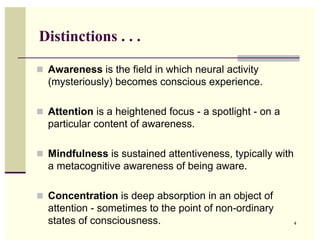Distinctions . . .

! Awareness is the field in which neural activity
  (mysteriously) becomes conscious experience.

! Attention is a heightened focus - a spotlight - on a
  particular content of awareness.

! Mindfulness is sustained attentiveness, typically with
  a metacognitive awareness of being aware.

! Concentration is deep absorption in an object of
  attention - sometimes to the point of non-ordinary
  states of consciousness.                                 4
 