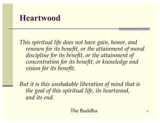 Heartwood

This spiritual life does not have gain, honor, and
  renown for its beneﬁt, or the attainment of moral
  discipline for its beneﬁt, or the attainment of
  concentration for its beneﬁt, or knowledge and
  vision for its beneﬁt.

But it is this unshakable liberation of mind that is
  the goal of this spiritual life, its heartwood,
  and its end.

                     The Buddha                        6
 
