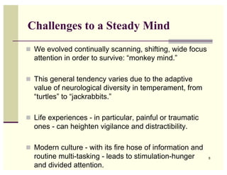 Challenges to a Steady Mind
! We evolved continually scanning, shifting, wide focus
  attention in order to survive: “monkey mind.”

! This general tendency varies due to the adaptive
  value of neurological diversity in temperament, from
  “turtles” to “jackrabbits.”

! Life experiences - in particular, painful or traumatic
  ones - can heighten vigilance and distractibility.

! Modern culture - with its fire hose of information and
  routine multi-tasking - leads to stimulation-hunger      8

  and divided attention.
 