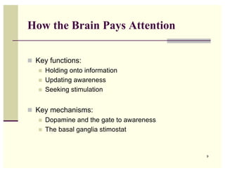 How the Brain Pays Attention

! Key functions:
   ! Holding onto information
   ! Updating awareness
   ! Seeking stimulation



! Key mechanisms:
   ! Dopamine and the gate to awareness
   ! The basal ganglia stimostat




                                          9
 