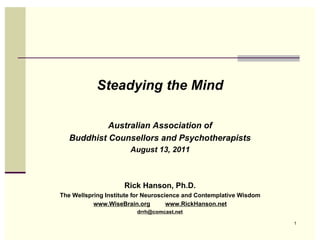Steadying the Mind

            Australian Association of
   Buddhist Counsellors and Psychotherapists
                       August 13, 2011



                     Rick Hanson, Ph.D.
The Wellspring Institute for Neuroscience and Contemplative Wisdom
           www.WiseBrain.org         www.RickHanson.net
                         drrh@comcast.net

                                                                     1
 