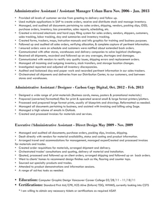 Administrative Assistant / Assistant Manager Urban Barn Nov. 2006 - Jan. 2013
•	 Provided all levels of customer service from greeting to delivery and follow up.
•	 Used multiple applications in SAP to create orders, receive and distribute stock and manage inventory.
•	 Managed, and audited all documents pertaining to: sales orders, shipping, vendors, packing slips, OSD,   
purchase orders, inventory, loss prevention, sales reports, scheduling, etc.
•	 Created a mirrored electronic and hard copy filing system for sales orders, vendors, shippers, customers,
sales tracking, labor tracking, day end summaries and inventory tracking.
•	 Created forms, trackers, maps, instruction manuals and info graphics for training and business purposes.
•	 Followed up and audited all sales orders, verifying allocation, & complete capture of pertinent information.
•	 I ensured orders were on schedule and customers were notified about extended back orders.
•	 Communicated with other stores, warehouses and delivery companies to solve logistical challenges.
•	 Received all shipments, recorded and followed up on any overages, shortages and damages.
•	 Communicated with vendors to rectify any quality issues, shipping errors and replacement orders.
•	 Managed all incoming and outgoing inventory, stock transfers, and storage location changes.
•	 Investigated reported and adjusted all inventory discrepancies.
•	 Audited and balanced day-end paper work and recorded pertinent information in our sales trackers.
•	 Orchestrated all shipments and deliveries from our Distribution Center, to our customers, and between
stores and warehouses.  
Administrative Assistant / Designer - Carbon Copy Digital, Oct. 2012 - Feb. 2013	
•	 Designed a wide range of print materials (Business cards, menus, posters & promotional materials.)
•	 Prepared (converted/formatted) files for print & operated several small & large format printers/plotters.
•	 Processed and prepared large format prints, usually of blueprints and drawings. Reformatted as needed.
•	 Managed all documents pertaining to business, and assisted with invoicing and billing using Sage.
•	 Managed a high volume of emails in Outlook.
•	 Created and processed invoices for materials and services.
	
Executive /Administrative Assistant - Direct Design May 2009 - Nov. 2009	
•	 Managed and audited all documents; purchase orders, packing slips, invoices, shipping.
•	 Dealt directly with vendors for material availability, status and costing and product information.
•	 Arranged travel and acommodations for management, managed expenCreated and processed invoices
for materials and trades.
•	 Created order requisitions for materials, arranged shipment and delivery.
•	 Orchestrated trades’ consultations and quoting, delivery of material and installation.
•	 Quoted, processed and followed up on client orders, arranged shipping and followed up on  back orders.
•	 Went to clients’ homes to recommend design finishes such as tile, flooring and counter tops.
•	 Sourced out specialty products and trades.
•	 Attended to product demonstrations and information sessions.
•	 A range of ad-hoc tasks as needed.	
•	 Education: Computer Graphic Design Vancouver Career College 03/28/11 - 11/18/11
•	 Certifications: Standard First Aid/CPR, H2S Alive (Enform) TDG, WHMIS, currently looking into CSTS
* I am willing to obtain any necessary tickets or certifications as required ASAP.
 