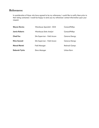 References:
In consideration of those who have agreed to be my references, I would like to notify them prior to
their being contacted. I would be happy to send you my references’ contact information upon your
request.
Wayne Davies	 	 Warehouse Specialist - SCM	 	 ConocoPhillips	
Jamie Roberts	 	 Warehouse Data Analyst	 	 ConocoPhillips	
Chad Fox	 	 	 Site Supervisor - Field Accom	 	 Cenovus Energy	
Nina Seward		 	 Site Supervisor - Field Accom	 	 Cenovus Energy
Marcel Martel	 	 Field Manager	 	 	 	 Redrock Camps	
Deborah Tycho	 	 Store Manager		 	 	 Urban Barn
	 	
 