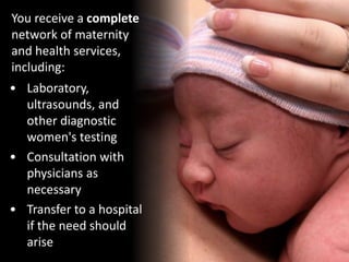 • Laboratory,
ultrasounds, and
other diagnostic
women's testing
You receive a complete
network of maternity
and health services,
including:
• Consultation with
physicians as
necessary
• Transfer to a hospital
if the need should
arise
 