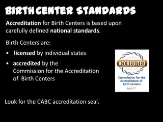 Birth Centers are:
Accreditation for Birth Centers is based upon
carefully defined national standards.
BirthCenter Standards
• licensed by individual states
• accredited by the
Commission for the Accreditation
of Birth Centers
Look for the CABC accreditation seal.
 