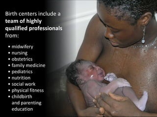 Birth centers include a
team of highly
qualified professionals
from:
• midwifery
• nursing
• obstetrics
• family medicine
• pediatrics
• nutrition
• social work
• physical fitness
• childbirth
and parenting
education
 