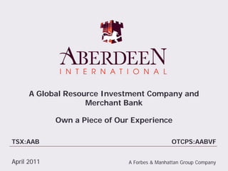 A Global Resource Investment Company and
                    Merchant Bank

             Own a Piece of Our Experience

TSX:AAB                                        OTCPS:AABVF


April 2011                     A Forbes & Manhattan Group Company
 