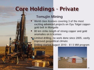 Temujin Mining
           World class licenses covering 3 of the most
            exciting advanced projects on Oyu Tolgoi copper-
            gold belt in Mongolia
           80 km strike length of strong copper and gold
            anomalies on 6 licenses
           Limited drilling, no work done since 2005, vastly
            improved geopolitical climate
           Drilling started August 2010 - $1.5 MM program
            underway




TSX:AAB                                                   14
 