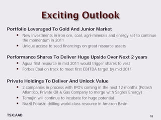 Portfolio Leveraged To Gold And Junior Market
     New investments in iron ore, coal, agri-minerals and energy set to continue
        the momentum in 2011
       Unique access to seed financings on great resource assets

Performance Shares To Deliver Huge Upside Over Next 2 years
     Aguia first resource in mid 2011 would trigger shares to vest
     Forbes Coal on track to meet first EBITDA target by mid 2011

Private Holdings To Deliver And Unlock Value
     2 companies in process with IPO’s coming in the next 12 months (Potash
        Atlantico, Private Oil & Gas Company to merge with Sagres Energy)
       Temujin will continue to incubate for huge potential
       Brazil Potash: drilling world-class resource in Amazon Basin

TSX:AAB                                                                      18
 