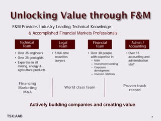 F&M Provides Industry Leading Technical Knowledge
            & Accomplished Financial Markets Professionals

      Technical                  Legal              Financial                  Admin /
        Team                     Team                 Team                   Accounting
   • Over 25 engineers      • 5 full-time        • Over 30 people          • Over 15
   • Over 25 geologists       securities           with expertise in         accounting and
                              lawyers              – M&A                     administration
   • Expertise in all                              – Investment banking      staff
     mining, energy &                              – Corporate
     agriculture products                            development
                                                   – Investor relations


     Financing
                                     World class team                     Proven track
     Marketing
                                                                             record
        M&A


             Actively building companies and creating value

TSX:AAB                                                                                       7
 
