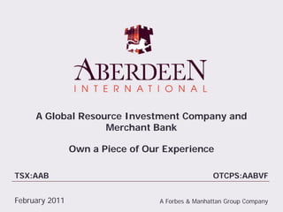 A Global Resource Investment Company and
                   Merchant Bank

                Own a Piece of Our Experience

TSX:AAB                                           OTCPS:AABVF


February 2011                     A Forbes & Manhattan Group Company
 
