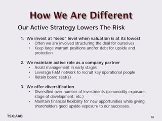 Our Active Strategy Lowers The Risk
      1. We invest at “seed” level when valuation is at its lowest
         • Often we are involved structuring the deal for ourselves
         • Keep large warrant positions and/or debt for upside and
            protection

      2. We maintain active role as a company partner
         • Assist management in early stages
         • Leverage F&M network to recruit key operational people
         • Retain board seat(s)

      3. We offer diversification
         • Diversified over number of investments (commodity exposure,
            stage of development, etc.)
         • Maintain financial flexibility for new opportunities while giving
            shareholders good upside exposure to our successes.

TSX:AAB                                                                        10
 