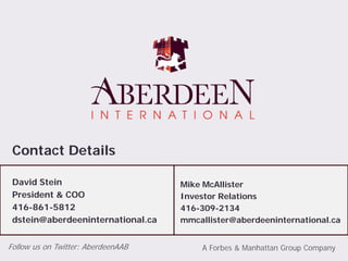 Contact Details

 David Stein                        Mike McAllister
 President & COO                    Investor Relations
 416-861-5812                       416-309-2134
 dstein@aberdeeninternational.ca    mmcallister@aberdeeninternational.ca


Follow us on Twitter: AberdeenAAB       A Forbes & Manhattan Group Company
 