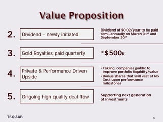 Dividend of $0.02/year to be paid
2.    Dividend – newly initiated       semi-annually on March 31st and
                                       September 30th




3.    Gold Royalties paid quarterly    >$500K


                                       • Taking companies public to

4.    Private & Performance Driven
      Upside
                                         improve portfolio liquidity/value
                                       • Bonus shares that will vest at No
                                         Cost upon performance
                                         milestones



5.    Ongoing high quality deal flow   Supporting next generation
                                       of investments



TSX:AAB                                                               5
 