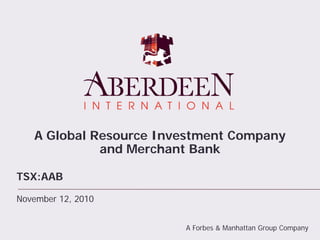 A Global Resource Investment Company
and Merchant Bank
TSX:AAB
November 12, 2010
A Forbes & Manhattan Group Company
 