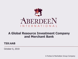 A Global Resource Investment Company and Merchant Bank TSX:AAB October 6, 2010 A Forbes & Manhattan Group Company  