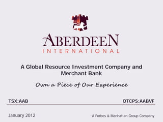 A Global Resource Investment Company and
                   Merchant Bank

               Own a Piece of Our Experience

TSX:AAB                                         OTCPS:AABVF


January 2012                    A Forbes & Manhattan Group Company
 