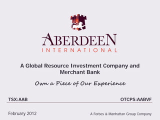 A Global Resource Investment Company and
                   Merchant Bank

            Own a Piece of Our Experience

TSX:AAB                                      OTCPS:AABVF


February 2012                A Forbes & Manhattan Group Company
 