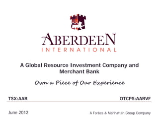A Global Resource Investment Company and
                   Merchant Bank

            Own a Piece of Our Experience

TSX:AAB                                      OTCPS:AABVF


June 2012                    A Forbes & Manhattan Group Company
 