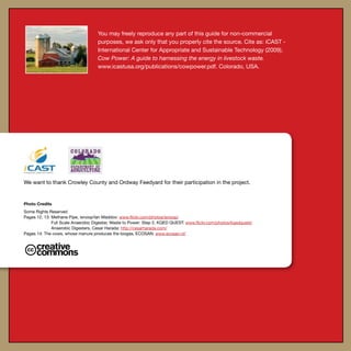 You may freely reproduce any part of this guide for non-commercial
purposes, we ask only that you properly cite the source. Cite as: iCAST -
International Center for Appropriate and Sustainable Technology (2009).
Cow Power: A guide to harnessing the energy in livestock waste.
www.icastusa.org/publications/cowpower.pdf. Colorado, USA.
We want to thank Crowley County and Ordway Feedyard for their participation in the project.
Photo Credits
Some Rights Reserved
Pages 12, 13: Methane Pipe, isnoop/Ian Maddox: www.flickr.com/photos/isnoop/
	 Full Scale Anaerobic Digester, Waste to Power: Step 2, KQED QUEST: www.flickr.com/photos/kqedquest/
	 Anaerobic Digesters, Cesar Harada: http://cesarharada.com/
Pages 14: The cows, whose manure produces the biogas, ECOSAN: www.ecosan.nl/
 