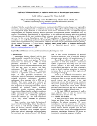 New York Science Journal 2014;7(12) http://www.sciencepub.net/newyork
94
Applying ANFIS neural network in predictive maintenance of thermal power plant industry
Mehdi Nakhzari Moqaddam1
, Dr. Alireza Shahraki2
1.
MSc of Industrial Engineering, Islamic Aazad University, Zahedan branch, Zahedan, Iran
2.
Industrial Engineering, Faculty member of Sistan and Baluchestan University
hushbartar@gmail.com
Abstract: With the advent of predictive maintenance (maintenance) in 1980, dramatic changes were happened in
maintenance planning of equipment, as predictive maintenance is depended on failure prediction of equipment in
use, if we provide proper prediction of future failures, we can reduce maintenance costs. This approach requires
using many tools and equipment, including Artificial Intelligence techniques such as neural networks and fuzzy set
theories. Thermal power plant function is so that any failure in each subsystem will suspend power generation and
will cause more costs. In this study, predicting failure in thermal power plant equipment is based on ANFIS neural
network. For this purpose, thermal power plant 500 MW manufactured by Siemens Co, in East Iran has been
considered as case study. Study results show that method has relatively acceptable prediction ability in predicting
failure time of equipment according to environment conditions that makes easy the predictive maintenance planning.
[Mehdi Nakhzari Moqaddam, Dr. Alireza Shahraki. Applying ANFIS neural network in predictive maintenance
of thermal power plant industry. N Y Sci J 2014;7(12):94-101]. (ISSN: 1554-0200).
http://www.sciencepub.net/newyork. 12
Keywords: ANFIS neural network; predictive maintenance; thermal power plant
1. Introduction
Maintenance includes planned activities that
make acceptable systems [2]. Period before 1950 is
called without preventive repair periods. Preventive
maintenance was introduced in 1950 and Total
predictive maintenance in 1960. Preventive
maintenance included prevention based on time until
1970 and was based on services and basic
maintenance. With the continuous expansion of
awareness and TPM since 1970, continuous
expansion of equipment technical conditions was
begun. In 1980, predictive maintenance or
maintenance based on conditions or equipment status
replaced preventive maintenance. Predictive
maintenance plays important role in TPM as it
identifies their status using new methods of
examining technical conditions of equipment at the
time of operation by identifying depreciation signs or
possibility of imminent failure. Predictive
maintenance includes continuous collection and
interpretation of data related to production conditions
and the main component operation of the equipment,
failure prediction and identifying appropriate
maintenance strategies [8]. This study implements
ANFIS fuzzy neural networks in predictive
maintenance.
Some researchers have studied the function of
neural networks in identifying failure. He and et al.
have studied a Feed forward multilayer network
based on machine detection methods and have
introduced determined fuzzy relations between
failure signs and their reasons and nonlinear relations
between inputs and outputs of network [4]. Becraft
and Lee have studied development of Artificial
Intelligent system as a mean for detecting failure in
chemical process factories with large dimensions [6].
Bansal, Evans and Jones conducted a study on
application of real time predictive maintenance
system for production machinery based on neural
network approach. In this study, neural network
learning feature was used for non linear recording in
order to identify machine parameters for machine
movement that in turn prevents form high costs of
measuring machine [11].
Molina et. al. combined neural networks with
expert system for predictive maintenance (NNMP),
according to them are proper approach for predictive
control systems and the reason is the high
relationship between data and abnormal conditions
while expert systems try to imitate operator responses
and analyze variables like human, neural networks
overcome these limitations and try to analyze non
linear relationships between different signs.
In this study ARTMAP architecture is used to
detect different status in order to prevent from
unfavorable modes in future time [10].
1-2- Thermal Power Plant
A power plant that is known with Generating
Station and Power Plant names is an industrial
installation for electric generation. All power
manufactures have one automated power generator
rotor (rotating) that transforms mechanic energy by
relative motion between magnetic field and one
conductor to electric energy. Studying Document and
equipment manufacturer instruction, 13 factors are
important in maintaining equipment including:
 