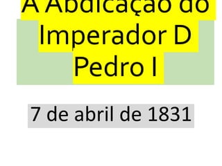 A Abdicação do
Imperador D
Pedro I
7 de abril de 1831
 