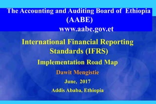 The Accounting and Auditing Board of Ethiopia
(AABE)
www.aabe.gov.et
International Financial Reporting
Standards (IFRS)
Implementation Road Map
Dawit Mengistie
June, 2017
Addis Ababa, Ethiopia
 