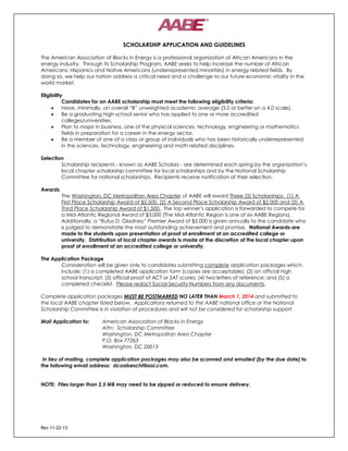 SCHOLARSHIP APPLICATION AND GUIDELINES
The American Association of Blacks in Energy is a professional organization of African Americans in the
energy industry. Through its Scholarship Program, AABE seeks to help increase the number of African
Americans, Hispanics and Native Americans (underrepresented minorities) in energy related fields. By
doing so, we help our nation address a critical need and a challenge to our future economic vitality in the
world market.
Eligibility
Candidates for an AABE scholarship must meet the following eligibility criteria:

Have, minimally, an overall “B” unweighted academic average (3.0 or better on a 4.0 scale).

Be a graduating high school senior who has applied to one or more accredited
colleges/universities.

Plan to major in business, one of the physical sciences, technology, engineering or mathematics
fields in preparation for a career in the energy sector.

Be a member of one of a class or group of individuals who has been historically underrepresented
in the sciences, technology, engineering and math related disciplines.
Selection
Scholarship recipients - known as AABE Scholars - are determined each spring by the organization’s
local chapter scholarship committee for local scholarships and by the National Scholarship
Committee for national scholarships. Recipients receive notification of their selection.
Awards
The Washington, DC Metropolitan Area Chapter of AABE will award Three (3) Scholarships: (1) A
First Place Scholarship Award of $2,500, (2) A Second Place Scholarship Award of $2,000 and (3) A
Third Place Scholarship Award of $1,500. The top winner’s application is forwarded to compete for
a Mid-Atlantic Regional Award of $3,000 (The Mid-Atlantic Region is one of six AABE Regions).
Additionally, a “Rufus D. Gladney” Premier Award of $5,000 is given annually to the candidate who
is judged to demonstrate the most outstanding achievement and promise. National Awards are
made to the students upon presentation of proof of enrollment at an accredited college or
university. Distribution of local chapter awards is made at the discretion of the local chapter upon
proof of enrollment at an accredited college or university.
The Application Package
Consideration will be given only to candidates submitting complete application packages which
include: (1) a completed AABE application form (copies are acceptable); (2) an official high
school transcript; (3) official proof of ACT or SAT scores; (4) two letters of reference; and (5) a
completed checklist. Please redact Social Security Numbers from any documents.
Complete application packages MUST BE POSTMARKED NO LATER THAN March 1, 2014 and submitted to
the local AABE chapter listed below. Applications returned to the AABE national office or the National
Scholarship Committee is in violation of procedures and will not be considered for scholarship support.
Mail Application to:

American Association of Blacks in Energy
Attn: Scholarship Committee
Washington, DC Metropolitan Area Chapter
P.O. Box 77263
Washington, DC 20013

In lieu of mailing, complete application packages may also be scanned and emailed (by the due date) to
the following email address: dcaabeschl@aol.com.
NOTE: Files larger than 2.5 MB may need to be zipped or reduced to ensure delivery.

Rev 11-22-13

 