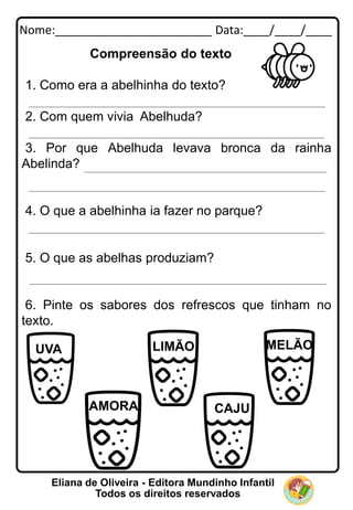 Nome:________________________ Data:____/____/____
Eliana de Oliveira - Editora Mundinho Infantil
Todos os direitos reservados
Compreensão do texto
1. Como era a abelhinha do texto?
2. Com quem vivia Abelhuda?
3. Por que Abelhuda levava bronca da rainha
Abelinda?
4. O que a abelhinha ia fazer no parque?
5. O que as abelhas produziam?
6. Pinte os sabores dos refrescos que tinham no
texto.
UVA LIMÃO
CAJU
AMORA
MELÃO
 