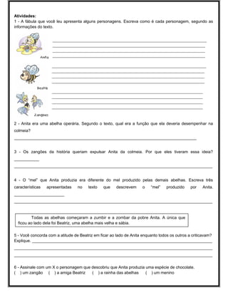 Atividades:
1 - A fábula que você leu apresenta alguns personagens. Escreva como é cada personagem, segundo as
informações do texto.
_____________________________________________________________________________________________
____________________________________________________________________________________________
____________________________________________________________________________________________
____________________________________________________________________________________________
_____________________________________________________________________________________________
____________________________________________________________________________________________
____________________________________________________________________________________________
____________________________________________________________________________________________
___________________________________________________________________________________________
___________________________________________________________________________________________
___________________________________________________________________________________________
___________________________________________________________________________________________

2 - Anita era uma abelha operária. Segundo o texto, qual era a função que ela deveria desempenhar na
colmeia?
________________________________________________________________________________
3 - Os zangões da história queriam expulsar Anita da colmeia. Por que eles tiveram essa ideia?
___________
_______________________________________________________________________________________
4 - O “mel” que Anita produzia era diferente do mel produzido pelas demais abelhas. Escreva três
características

apresentadas

no

texto

que

descrevem

o

“mel”

produzido

por

Anita.

______________________
_______________________________________________________________________________________

Todas as abelhas começaram a zumbir e a zombar da pobre Anita. A única que
ficou ao lado dela foi Beatriz, uma abelha mais velha e sábia.
5 - Você concorda com a atitude de Beatriz em ficar ao lado de Anita enquanto todos os outros a criticavam?
Explique. _______________________________________________________________________________
_______________________________________________________________________________________
_______________________________________________________________________________________
6 - Assinale com um X o personagem que descobriu que Anita produzia uma espécie de chocolate.
( ) um zangão ( ) a amiga Beatriz
( ) a rainha das abelhas
( ) um menino

 
