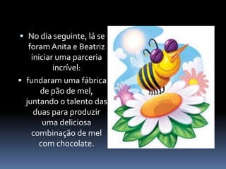  No dia seguinte, lá se 
foram Anita e Beatriz 
iniciar uma parceria 
incrível: 
 fundaram uma fábrica 
de pão de mel, 
juntando o talento das 
duas para produzir 
uma deliciosa 
combinação de mel 
com chocolate. 
 