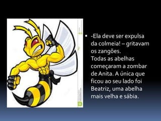  -Ela deve ser expulsa 
da colmeia! – gritavam 
os zangões. 
Todas as abelhas 
começaram a zombar 
de Anita. A única que 
ficou ao seu lado foi 
Beatriz, uma abelha 
mais velha e sábia. 
 