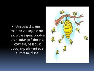  Um belo dia, um 
menino viu aquele mel 
escuro e espesso sobre 
as plantas próximas à 
colmeia, passou o 
dedo, experimentou e, 
surpreso, disse: 
 