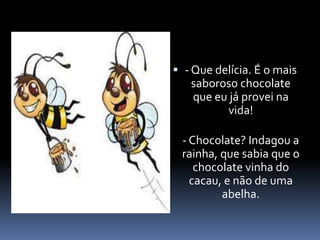  - Que delícia. É o mais 
saboroso chocolate 
que eu já provei na 
vida! 
- Chocolate? Indagou a 
rainha, que sabia que o 
chocolate vinha do 
cacau, e não de uma 
abelha. 
 