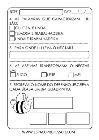 NOME: DATA:___/___/___
WWW.ESPACOPROFESSOR.COM
4. AS PALAVRAS QUE CARACTERIZAM LILI
SÃO:
GULOSA E LINDA
TEIMOSA E TRABALHADEIRA
LINDA E TRABALHADEIRA
-----------------------------------------------------------------
5. PARA ONDE LILI LEVA O NÉCTAR?
-----------------------------------------------------------------
6. AS ABELHAS TRANSFORMAM O NÉCTAR
EM:
SUCO LEITE MEL
-----------------------------------------------------------------
7. ESCREVA O NOME DO DESENHO .ESCREVA
CADA SÍLABA EM UM QUADRINHO.
 