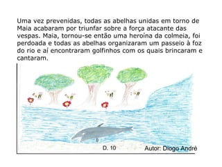 Uma vez prevenidas, todas as abelhas unidas em torno de Maia acabaram por triunfar sobre a força atacante das vespas. Maia, tornou-se então uma heroína da colmeia, foi perdoada e todas as abelhas organizaram um passeio à foz do rio e aí encontraram golfinhos com os quais brincaram e cantaram . Autor: Diogo André D. 10 