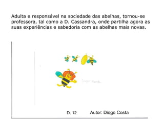 Adulta e responsável na sociedade das abelhas, tornou-se professora, tal como a D. Cassandra, onde partilha agora as suas experiências e sabedoria com as abelhas mais novas.  Autor: Diogo Costa D. 12 